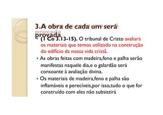 3.A obra de cada um será
provada

(1 Co 3.13-15). O tribunal de Cristo avaliará
os materiais que temos utilizado na construção
do edifício da nossa vida cristã.
As obras feitas com madeira,feno e palha serão
manifestas naquele dia,e o galardão será
consoante à avaliação divina.
Os materiais de madeira,feno e palha são
inflamáveis e perecíveis,por isso,tudo o que for
construído com eles não subsistirá

 