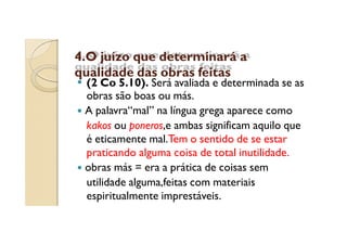 4.O juízo que determinará a
qualidade das obras feitas

(2 Co 5.10). Será avaliada e determinada se as
obras são boas ou más.
A palavra“mal” na língua grega aparece como
kakos ou poneros,e ambas significam aquilo que
é eticamente mal.Tem o sentido de se estar
praticando alguma coisa de total inutilidade.
obras más = era a prática de coisas sem
utilidade alguma,feitas com materiais
espiritualmente imprestáveis.

 