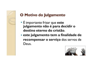 O Motivo do Julgamento
É importante frisar que este
julgamento não é para decidir o
destino eterno do cristão.
este julgamento tem a finalidade de
recompensar o serviço dos servos de
Deus.

 