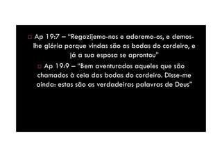 Ap 19:7 – “Regozijemo-nos e adoremo-os, e demoslhe glória porque vindas são as bodas do cordeiro, e
já a sua esposa se aprontou”
Ap 19:9 – “Bem aventurados aqueles que são
chamados à ceia das bodas do cordeiro. Disse-me
ainda: estas são as verdadeiras palavras de Deus”

 