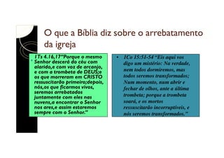 O que a Bíblia diz sobre o arrebatamento
da igreja
1Ts 4.16,17“Porque o mesmo
Senhor descerá do céu com
alarido,e com voz de arcanjo,
e com a trombeta de DEUS;e
os que morreram em CRISTO
ressuscitarão primeiro;depois,
nós,os que ficarmos vivos,
seremos arrebatados
juntamente com eles nas
nuvens,a encontrar o Senhor
nos ares,e assim estaremos
sempre com o Senhor.”

• 1Co 15:51-54 “Eis aqui vos
digo um mistério: Na verdade,
nem todos dormiremos, mas
todos seremos transformados;
Num momento, num abrir e
fechar de olhos, ante a última
trombeta; porque a trombeta
soará, e os mortos
ressuscitarão incorruptíveis, e
nós seremos transformados.”

 
