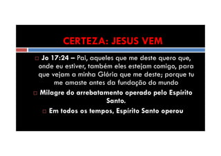 CERTEZA: JESUS VEM
Jo 17:24 – Pai, aqueles que me deste quero que,
onde eu estiver, também eles estejam comigo, para
que vejam a minha Glória que me deste; porque tu
me amaste antes da fundação do mundo
Milagre do arrebatamento operado pelo Espírito
Santo.
Em todos os tempos, Espírito Santo operou

 