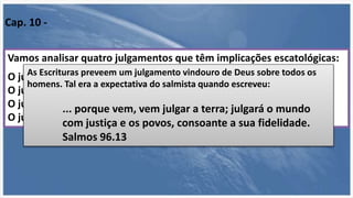Os julgamentos associados à segunda vinda
Vamos analisar quatro julgamentos que têm implicações escatológicas:
O julgamento da nação de Israel (Ez 20.37,38; Zc 13.8,9),
O julgamento das nações ou gentios (Mt 25.31-46; Is 34.1,2;
O julgamento dos anjos caídos (Jd 6) e
O julgamento do grande trono branco (Ap 20.11-15).
Cap. 10 -
As Escrituras preveem um julgamento vindouro de Deus sobre todos os
homens. Tal era a expectativa do salmista quando escreveu:
... porque vem, vem julgar a terra; julgará o mundo
com justiça e os povos, consoante a sua fidelidade.
Salmos 96.13
 