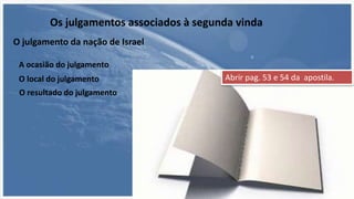 A ocasião do julgamento
Os julgamentos associados à segunda vinda
O julgamento da nação de Israel
O local do julgamento
O resultado do julgamento
Abrir pag. 53 e 54 da apostila.
 