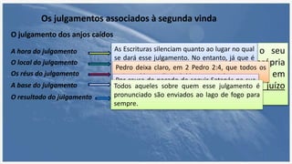 Os julgamentos associados à segunda vinda
O julgamento dos anjos caídos
“aos anjos que não guardaram o seu
principado, mas deixaram a sua própria
habitação, ele os tem reservado em
prisões eternas na escuridão para o juízo
do grande dia,...” Judas 1:6
A hora do julgamento
O local do julgamento
Os réus do julgamento
A base do julgamento
O resultado do julgamento
As Escrituras silenciam quanto ao lugar no qual
se dará esse julgamento. No entanto, já que é
um julgamento de seres angélicos, parece
lógico supor que ele acontecerá no reino ou na
esfera angelical.
Pedro deixa claro, em 2 Pedro 2:4, que todos os
anjos caídos serão incluídos nesse julgamento.
Por causa do pecado de seguir Satanás na sua
rebelião contra Deus.Todos aqueles sobre quem esse julgamento é
pronunciado são enviados ao lago de fogo para
sempre.
 