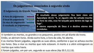Os julgamentos associados à segunda vinda
O Julgamento do Grande Trono Branco
A hora do julgamento
O local do julgamento
Os réus do julgamento
O resultado do julgamento
O "julgamento final" acontece após o
fim do reino milenar de Cristo.
Esse julgamento não acontece nem no céu,
nem na terra, mas em algum lugar entre as
duas esferas.
Vi também os mortos, os grandes e os pequenos, postos em pé diante do trono.
Então, se abriram livros. Ainda outro livro, o livro da vida, foi aberto.
E os mortos foram julgados, segundo as suas obras, conforme o que se achava escrito
nos livros. Deu o mar os mortos que nele estavam. A morte e o além entregaram os
mortos que neles havia.
E foram julgados, um por um, segundo as suas obras (Ap 20.5,12,13).
Os únicos ainda não-ressurretos eram os mortos
incrédulos. Esses devem ser, então, os réus do
julgamento.
O resultado desse julgamento fica bem claro em
Apocalipse 20.15: "E, se alguém não foi achado inscrito
no livro da vida, esse foi lançado para dentro do lago de
fogo".
A eterna separação de Deus é o destino eterno dos
incrédulos.
 