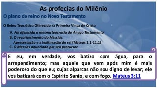 A. Foi oferecida a mesma teocracia do Antigo Testamento
Apresentação e a legitimação do rei (Mateus 1.1-11.1)
B. O reconhecimento do Messias.
C. O Messias anunciado por seu precursor.
E eu, em verdade, vos batizo com água, para o
arrependimento; mas aquele que vem após mim é mais
poderoso do que eu; cujas alparcas não sou digno de levar; ele
vos batizará com o Espírito Santo, e com fogo. Mateus 3:11
As profecias do Milênio
O Reino Teocrático Oferecido na Primeira Vinda de Cristo
 