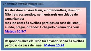 E. A mensagem teocrática limitada à Israel.
A estes doze enviou Jesus, e ordenou-lhes, dizendo:
Não ireis aos gentios, nem entrareis em cidade de
samaritanos;
mas ide antes às ovelhas perdidas da casa de Israel;
e indo, pregai, dizendo: É chegado o reino dos céus.
Mateus 10:5-7
Respondeu-lhes ele: Não fui enviado senão às ovelhas
perdidas da casa de Israel. Mateus 15:24
 