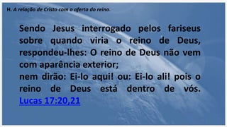 H. A relação de Cristo com a oferta do reino.
Sendo Jesus interrogado pelos fariseus
sobre quando viria o reino de Deus,
respondeu-lhes: O reino de Deus não vem
com aparência exterior;
nem dirão: Ei-lo aqui! ou: Ei-lo ali! pois o
reino de Deus está dentro de vós.
Lucas 17:20,21
 
