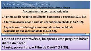 A Apresentação e a Rejeição do Reino Teocrático Registradas em Mateus
C. A rejeição definitiva do Rei.
A terceira divisão do evangelho refere-se à rejeição definitiva do
Messias por Israel (16.13-28.20).
A. A apresentação e a legitimação do Rei.
Mateus dedica a primeira divisão de seu evangelho à apresentação
e à legitimação de Jesus como Messias a Israel (1.1-11.1).
B. A oposição ao Rei e a rejeição.
A segunda divisão do evangelho de Mateus é dedicada à oposição
do povo de Israel ao Rei e Sua rejeição pelos israelitas (11.2-16.12).
Começa com a oposição ao
precursor, João Batista.
(11.2-15)
Continua com a oposição
dos críticos (11.16-19)
Culmina com a oposição
por parte dos incautos
(11.20-24)
As controvérsias com as autoridades
. A primeira diz respeito ao sábado, bem como a segunda (12.1-21).
. A terceira ocorre após a cura de um endemoninhado (12.22-37).
. A quarta controvérsia gira em torno de outro pedido de
evidência de Sua messianidade (12.38-42).
Em toda essa controvérsia, há apenas uma pergunta básica
diante da nação:
"E este, porventura, o Filho de Davi?" (12.23).
 