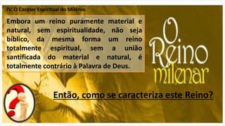 IV. O Caráter Espiritual do Milênio
Embora um reino puramente material e
natural, sem espiritualidade, não seja
bíblico, da mesma forma um reino
totalmente espiritual, sem a união
santificada do material e natural, é
totalmente contrário à Palavra de Deus.
Então, como se caracteriza este Reino?
 