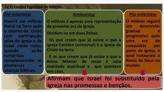 Pré-milenistas
Haverá um milênio
literal na Terra após
o retorno de Cristo
com participação
ativa da Igreja e de
Israel neste reino,
quando serão
cumpridas
completamente as
promessas e
alianças bíblicas.
Amilenistas
O milênio é apenas uma representação
da presente era da igreja.
Dividem-se em duas linhas:
*Os que creem que já existe e que a
Igreja Católica (universal) é a Igreja de
Cristo na terra.
*E os que creem que já existe e que o
Reino Milenar de Jesus é uma
realidade espiritual e que acontece
nos céus.
Afirmam que Israel foi substituído pela
Igreja nas promessas e bençãos.
Pós-milenistas
O milênio seguirá
um desenrolar
gradual e
progressivo após
uma era de
conquistas por
parte da igreja, o
qual instaurará o
Reino de Deus no
mundo.
IV. O Caráter Espiritual do Milênio
 