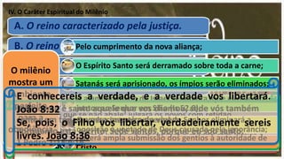 IV. O Caráter Espiritual do Milênio
A. O reino caracterizado pela justiça.
B. O reino caracterizado pela obediência.
C. O reino caracterizado pela santidade.
D. O reino caracterizado pela verdade.
E. O reino caracterizado pela plenitude
do Espírito Santo.
Dizei entre os gentios que o Senhor reina. O mundo também se
firmará para que se não abale; julgará os povos com retidão.
Salmos 96:10
... porque vem a julgar a terra; julgará o mundo com justiça e
os povos com a sua verdade. Salmos 96:13
Pelo cumprimento da nova aliança;
O Espírito Santo será derramado sobre toda a carne;
Satanás será aprisionado, os ímpios serão eliminados;
A a unanimidade de Israel será tanta, que eles verão
juntos ao Senhor em Sião (Is 52.8);
O conhecimento universal do Senhor eliminará a
oposição à vontade de Deus causada pela ignorância;
Haverá ampla submissão dos gentios à autoridade de
Cristo.
O milênio
mostra um
Ambiente
perfeito
para a
obediência
Mas, como é santo aquele que vos chamou, sede vós também
santos em toda a vossa maneira de viver;
Porquanto está escrito: Sede santos, porque eu sou santo.
1 Pedro 1:15 e 16
E conhecereis a verdade, e a verdade vos libertará.
João 8:32
Se, pois, o Filho vos libertar, verdadeiramente sereis
livres. João 8:36
 
