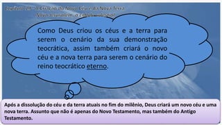 Após a dissolução do céu e da terra atuais no fim do milênio, Deus criará um novo céu e uma
nova terra. Assunto que não é apenas do Novo Testamento, mas também do Antigo
Testamento.
Como Deus criou os céus e a terra para
serem o cenário da sua demonstração
teocrática, assim também criará o novo
céu e a nova terra para serem o cenário do
reino teocrático eterno.
 