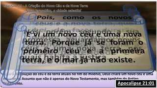 Após a dissolução do céu e da terra atuais no fim do milênio, Deus criará um novo céu e uma
nova terra. Assunto que não é apenas do Novo Testamento, mas também do Antigo
Testamento. Isaías 65:17Isaías 66:22II Pedro3:13Apocalipse 21:01
 