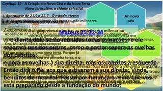 Capítulo 19 - A Criação do Novo Céu e da Nova Terra
Nova Jerusalém, a cidade celestial
I. Apocalipse de 21.9 a 22.7 - O estado eterno
1. O adjetivo "novo" como usado em
Apocalipse 21.1,2.
Um novo
céu
Uma nova
terra
Uma nova
Jerusalém
2. A posição da cidade em Apocalipse 21.10.
Os intérpretes de ambas as posições (se milenar ou
eterna), geralmente concordam em que a cidade vista em
Apocalipse 21.10 está suspensa acima da terra.
O centro da autoridade de Jesus é reconhecido como a
Jerusalém terrena. Isso não exige a presença constante
de Cristo no trono. Cristo poderá reinar ainda no trono
de Davi sobre o reino de Davi, mas fazer da Jerusalém
celestial Seu lugar de residência com a Noiva.
3. As características da cidade são eternas, não milenares.
A cidade contém a "glória de Deus".
Ela não possui templo (v. 22), em Ez 40-48 afirma que haverá um templo na terra milenar.
Não há noite ali (v. 25), e haverá dia e noite no milênio (Is 30.26; 60.19,20).
O trono de Deus está ali (22.3).
Lá não existe maldição (22.3), o que significa que os efeitos da queda terão sido eliminados.
Todos os que estão ali são salvos (21.27), não tem incrédulos, mas haverá no milênio.
Não há mais morte (21.4) , mas indivíduos morrerão durante o milênio (Is 65.20),
Apocalipse 21:1,2
E vi um novo céu e uma nova terra. Porque já
se foram o primeiro céu e a primeira terra, e o
mar já não existe.
E vi a santa cidade, a nova Jerusalém,
que descia do céu da parte de Deus,
adereçada como uma noiva ataviada
para o seu noivo.
4. A duração do reinado.
Questiona-se
Apocalipse 22.5 declara que os santos reinarão "pelos séculos dos séculos".
Apocalipse 20.4 menciona o reinado dos santos "com Cristo durante mil anos".
Ora, Mil anos não é para sempre!
E, já que esses santos reinam para sempre, a passagem deve referir-se à eternidade e não
ao milênio.
Resposta:
O reino de Cristo não está limitado a mil anos. Ele reinará para sempre.
O reino milenar se funde com o reino eterno, e então os santos são descritos
reinando por mil anos apesar de continuarem a reinar pela eternidade.
5. A existência das nações na eternidade.
Mateus 25:32-34
... e diante dele serão reunidas todas as nações; e ele
separará uns dos outros, como o pastor separa as ovelhas
dos cabritos;
e porá as ovelhas à sua direita, mas os cabritos à esquerda.
Então dirá o Rei aos que estiverem à sua direita: Vinde,
benditos de meu Pai. Possuí por herança o reino que vos
está preparado desde a fundação do mundo;
 