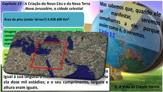 II. A Vida na Cidade Eterna
Capítulo 19 - A Criação do Novo Céu e da Nova Terra
Nova Jerusalém, a cidade celestial
Área do piso (andar térreo?) 4.928.400 Km².
Imagine cada mansão possuindo uma área
construída de 1.000,00 m2, teríamos
aproximadamente 2.032.965.000 (bilhões) de
mansões.
Imagine também os espaços públicos ocupando a
metade da cidade, então teríamos 1.016.482.500
mansões.
Se a cidade for dividida por andares de 6 metros de
altura, teremos 366.667 pavimentos e
aproximadamente 373 trilhões de mansões com
cerca de 1000 m2 de área.
16 A cidade era quadrangular; e o seu comprimento era
igual à sua largura. E mediu a cidade com a cana e tinha
ela doze mil estádios; e o seu cumprimento, largura e
altura eram iguais.
 