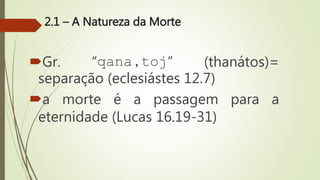 2.1 – A Natureza da Morte
Gr. “qana,toj” (thanátos)=
separação (eclesiástes 12.7)
a morte é a passagem para a
eternidade (Lucas 16.19-31)
 