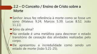 2.2 – O Conceito / Ensino de Cristo sobre a
Morte
Senhor Jesus fez referência à morte como se fosse um
sono (Mateus 9.24; Marcos 5.39; Lucas 8.52; João
11.11)
Sono da alma?
Na verdade é uma metáfora para descrever o estado
transitório de cessação das atividades realizadas pelo
corpo.
Ele apresentou a incredulidade como sendo um
estado de morte (João 5.21-25).
 