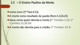 2.3 – O Ensino Paulino da Morte.
como sono (1ª Tess.4.13).
A morte como resultado da queda (Rom.5.12;6.23)
Jesus como quem derrota a morte (2ª Timóteo 1.10; 1ª
Coríntios 15.26,54)
A morte não derrota para o cristão: 2ª Timóteo 4.6-8
 