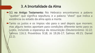 3. A Imortalidade da Alma
3.1 no Antigo Testamento: No Hebraico encontramos a palavra
“queber” que significa sepultura, e a palavra “sheol” que indica a
existência ou estado da alma após a morte.
Tanto os justos e os ímpios vão para o seol depois que morrem;
mas alguns textos apontam para condições diferente tanto para os
justos, incluindo a esperança da ressurreição (Deuteronômio 32.22;
Salmos 116.3; Provérbios 9.18; Jó 19.26-17; Salmos 49.15; Daniel
12.2).
 