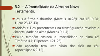 3.2 – A Imortalidade da Alma no Novo
Testamento.
Jesus a firma a doutrina (Mateus 10.28;Lucas 16.19-31;
Lucas 23.42-43)
Moisés e Eles presententes na transfiguração revelam a
imortalidade da alma (Marcos 9.1-4)
Paulo também ensinou a imortalidade da alma (2ª
Timóteo 4.1; Filipenses 1.21-23)
João apóstolo tem uma visão dos fiéis no céu
(Apocalipse 6.9-12)
 
