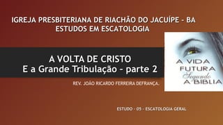 A VOLTA DE CRISTOA VOLTA DE CRISTO
E a Grande Tribulação – parte 2E a Grande Tribulação – parte 2
REV. JOÃO RICARDO FERREIRA DEFRANÇA.
IGREJA PRESBITERIANA DE RIACHÃO DO JACUÍPE – BAIGREJA PRESBITERIANA DE RIACHÃO DO JACUÍPE – BA
ESTUDOS EM ESCATOLOGIAESTUDOS EM ESCATOLOGIA
ESTUDO – 05 – ESCATOLOGIA GERALESTUDO – 05 – ESCATOLOGIA GERAL
 