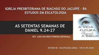 AS SETENTAS SEMANAS DEAS SETENTAS SEMANAS DE
DANIEL 9.24-27DANIEL 9.24-27
REV. JOÃO RICARDO FERREIRA DEFRANÇA.
IGREJA PRESBITERIANA DE RIACHÃO DO JACUÍPE – BAIGREJA PRESBITERIANA DE RIACHÃO DO JACUÍPE – BA
ESTUDOS EM ESCATOLOGIAESTUDOS EM ESCATOLOGIA
ESTUDO 08 – ESCATOLOGIA GERAL – VOLTA DE JESUSESTUDO 08 – ESCATOLOGIA GERAL – VOLTA DE JESUS
 