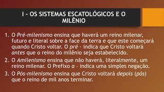 I – OS SISTEMAS ESCATOLÓGICOS E O
MILÊNIO
1. O Pré-milenismo ensina que haverá um reino milenar,
futuro e literal sobre a face da terra e que este começará
quando Cristo voltar. O pré – indica que Cristo voltará
antes que o reino do milênio seja estabelecido.
2. O Amilenismo ensina que não haverá, literalmente, um
reino milenar. O Prefixo a – indica uma simples negação.
3. O Pós-milenismo ensina que Cristo voltará depois (pós)
que o reino de mil anos terminar.
 