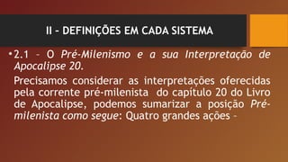 II – DEFINIÇÕES EM CADA SISTEMA
•2.1 – O Pré-Milenismo e a sua Interpretação de
Apocalipse 20.
Precisamos considerar as interpretações oferecidas
pela corrente pré-milenista do capítulo 20 do Livro
de Apocalipse, podemos sumarizar a posição Pré-
milenista como segue: Quatro grandes ações –
 