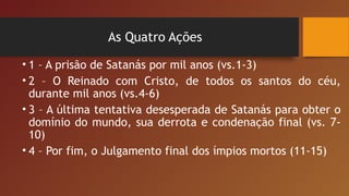 As Quatro Ações
• 1 – A prisão de Satanás por mil anos (vs.1-3)
• 2 – O Reinado com Cristo, de todos os santos do céu,
durante mil anos (vs.4-6)
• 3 – A última tentativa desesperada de Satanás para obter o
domínio do mundo, sua derrota e condenação final (vs. 7-
10)
• 4 – Por fim, o Julgamento final dos ímpios mortos (11-15)
 