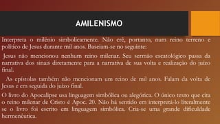 AMILENISMO
Interpreta o milênio simbolicamente. Não crê, portanto, num reino terreno e
político de Jesus durante mil anos. Baseiam-se no seguinte:
 Jesus não mencionou nenhum reino milenar. Seu sermão escatológico passa da
narrativa dos sinais diretamente para a narrativa de sua volta e realização do juízo
final.
  As epístolas também não mencionam um reino de mil anos. Falam da volta de
Jesus e em seguida do juízo final.
O livro do Apocalipse usa linguagem simbólica ou alegórica. O único texto que cita
o reino milenar de Cristo é Apoc. 20. Não há sentido em interpretá-lo literalmente
se o livro foi escrito em linguagem simbólica. Cria-se uma grande dificuldade
hermenêutica.
 