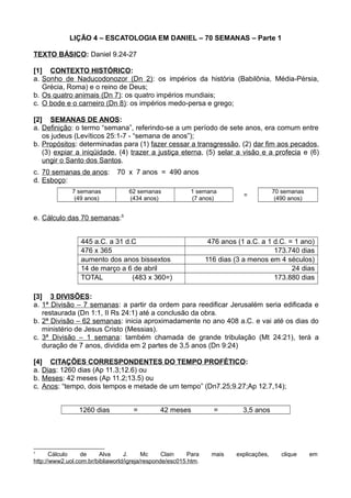 LIÇÃO 4 – ESCATOLOGIA EM DANIEL – 70 SEMANAS – Parte 1
TEXTO BÁSICO: Daniel 9.24-27
[1] CONTEXTO HISTÓRICO:
a. Sonho de Naducodonozor (Dn 2): os impérios da história (Babilônia, Média-Pérsia,
Grécia, Roma) e o reino de Deus;
b. Os quatro animais (Dn 7): os quatro impérios mundiais;
c. O bode e o carneiro (Dn 8): os impérios medo-persa e grego;
[2] SEMANAS DE ANOS:
a. Definição: o termo “semana”, referindo-se a um período de sete anos, era comum entre
os judeus (Levíticos 25:1-7 - “semana de anos”);
b. Propósitos: determinadas para (1) fazer cessar a transgressão, (2) dar fim aos pecados,
(3) expiar a iniqüidade, (4) trazer a justiça eterna, (5) selar a visão e a profecia e (6)
ungir o Santo dos Santos.
c. 70 semanas de anos: 70 x 7 anos = 490 anos
d. Esboço:
7 semanas 62 semanas 1 semana
=
70 semanas
(49 anos) (434 anos) (7 anos) (490 anos)
e. Cálculo das 70 semanas:5
445 a.C. a 31 d.C 476 anos (1 a.C. a 1 d.C. = 1 ano)
476 x 365 173.740 dias
aumento dos anos bissextos 116 dias (3 a menos em 4 séculos)
14 de março a 6 de abril 24 dias
TOTAL (483 x 360=) 173.880 dias
[3] 3 DIVISÕES:
a. 1ª Divisão – 7 semanas: a partir da ordem para reedificar Jerusalém seria edificada e
restaurada (Dn 1:1, II Rs 24:1) até a conclusão da obra.
b. 2ª Divisão – 62 semanas: inicia aproximadamente no ano 408 a.C. e vai até os dias do
ministério de Jesus Cristo (Messias).
c. 3ª Divisão – 1 semana: também chamada de grande tribulação (Mt 24:21), terá a
duração de 7 anos, dividida em 2 partes de 3,5 anos (Dn 9:24)
[4] CITAÇÕES CORRESPONDENTES DO TEMPO PROFÉTICO:
a. Dias: 1260 dias (Ap 11.3;12.6) ou
b. Meses: 42 meses (Ap 11.2;13.5) ou
c. Anos: “tempo, dois tempos e metade de um tempo” (Dn7.25;9.27;Ap 12.7,14);
1260 dias = 42 meses = 3,5 anos
5
Cálculo de Alva J. Mc Clain Para mais explicações, clique em
http://www2.uol.com.br/bibliaworld/igreja/responde/esc015.htm.
 