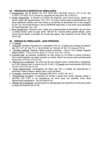[5] PROFECIAS A RESPEITO DA TRIBULAÇÃO:
a. Designações: dia do Senhor (Is 13:9, 24.21-22;Jr 46.10;Ez 30.3;Jl 1.15; 2:1,31; Am
5.18;Sf 1.14-18;Zc 14:1); dia da ira, angústia de Jacó (Dt 4.30; Jr 30.5-7);
b. Antigo Testamento: “e haverá um tempo de angústia, qual nunca houve, desde que
houve nação até àquele tempo” (Dn 12:1); "os seus mortos serão arremessados e dos
seus cadáveres subirá o seu mau cheiro; e os montes se derreterão com o seu sangue"
(Is 34:1-3); "Ai do dia! Porque o dia do SENHOR está perto, e virá como uma assolação
do Todo-Poderoso" (Jl 1:15);
c. Novo Testamento: "Quando, pois, virdes que a abominação da desolação, de que falou
o profeta Daniel, está no lugar santo" (Mt 24:15); "haverá então grande aflição, como
nunca houve desde o princípio do mundo até agora, nem tampouco há de haver" (Mt
24:21-25).
[6] SEMANA DA TRIBULAÇÃO – DOIS PERÍODOS:
a. 1ª metade:
i. Anticristo: também chamado de "o assolador" (Dn 9), "a besta que emerge do abismo"
(Ap 13), "o 8° rei" (Ap 17), o "rei do Norte" ou "homem vil" (Dn 11), iníquo (2 Ts 2);
ii. Trindade satânica: Satanás, Besta política (anticristo – Ap13:1-10) e Besta religiosa
(falso profeta – 2 Ts 2.4,10-12; Ap 6.11; 7.9-14; 13:11-18; 14.3-5);
iii. Controle total: as pessoas receberão na mão direita ou na fronte a marca (número),
sem o qual ninguém vai poder comprar ou vender. Quem se recusar será sumariamente
morto (Ap 13.16-18; 2 Ts 2.9-12).
iv. Aliança com o anticristo: “se outro vier em seu próprio nome, certamente o recebereis”
(Jo 5.43); aliança com o inferno (Is 28.15-18); o 3º templo será reconstruído (Mt 24.24;
Jo 5.43; 2Ts 2.3-4; Ap 13.13);
v. Duas testemunhas: mensageiros de Deus que têm a missão de desmascarar o
anticristo e falso profeta e alertar para o juízo de Deus.
b. 2ª metade: chamada Grande Tribulação (Mt 24:21; Jr 30:7; Dn 12:1)
i. Rompimento do pacto: o anticristo vai romper o pacto com Israel, fazendo cessar o
sacrifício (Dn 9:27) e vai assentar-se no trono para ser adorado como deus
(abominação desoladora – Dn 9.27;Mt 24.15);
ii. Batalha de Armagedom: grande guerra e perseguição dos exércitos do anticristo contra
a nação de Israel (Is 28.15-18).
 