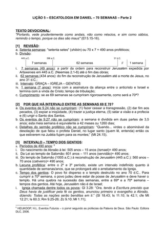 LIÇÃO 5 – ESCATOLOGIA EM DANIEL – 70 SEMANAS – Parte 2
TEXTO DEVOCIONAL:
"Portanto, vede prudentemente como andais, não como néscios, e sim como sábios,
remindo o tempo, porque os dias são maus" (Ef 5.15-16).
[1] REVISÃO:
a. Setenta semanas: "setenta setes" (shibiin) ou 70 x 7 = 490 anos proféticos;
b. Divisão:
445 a.C. 396 a.C. 31 d.C.
7 semanas 62 semanas // 1 semana
i. 7 semanas (49 anos): a partir da ordem para reconstruir Jerusalém expedida por
Artaxerxes em 445 a.C. (Neemias 2.1-8) até o fim das obras;
ii. 62 semanas (434 anos): do fim da reconstrução de Jerusalém até a morte de Jesus, no
ano 31 d.C.;
iii. Intervalo: GRAÇA – IGREJA – GENTIOS
iv. 1 semana (7 anos): inicia com a assinatura da aliança entre o anticristo e Israel e
termina com a vinda de Cristo; tempo de tribulação;
c. Cumprimento: se as 69 semanas se cumpriram rigorosamente, como será a 70ª?
[2] POR QUE HÁ INTERVALO ENTRE AS SEMANAS 69 E 70?
a. Os eventos de 9.24 não se cumpriram: (1) fazer cessar a transgressão, (2) dar fim aos
pecados, (3) expiar a iniqüidade, (4) trazer a justiça eterna, (5) selar a visão e a profecia
e (6) ungir o Santo dos Santos.
b. Os eventos de 9.27 não se cumpriram: a semana é dividida em duas partes de 3,5
anos; esta meia semana é equivalente a 42 meses ou 1260 dias;
c. Detalhes do sermão profético não se cumpriram: “Quando... virdes o abominável da
desolação de que falou o profeta Daniel, no lugar santo (quem lê, entenda) então os
que estiverem na Judéia fujam para os montes;” (Mt 24.15).
[3] INTERVALO – TEMPO DOS GENTIOS:
a. Períodos de 490 anos: 6
i. Do nascimento de Abraão à lei: 505 anos – 15 anos (Ismael)= 490 anos;
ii. Da Lei ao templo de Salomão: 601 anos – 111 anos (servidão)= 490 anos;
iii. Do templo de Salomão (1005 a.C.) à reconstrução de Jerusalém (445 a.C.): 560 anos –
70 anos (cativeiro)= 490 anos;
b. Lacuna profética: entre o 2º e 3º período, existe um intervalo indefinido quanto à
quantidade de semanas/anos, que se prolongará até o arrebatamento da Igreja.
c. Tempo dos gentios: O povo foi disperso e o templo destruído no ano 70 d.C.. Para
cumprir a 70ª semana, o povo judeu deve estar de posse de Jerusalém e deve haver o
templo. Há uma quebra na sucessão das semanas, entre a 69ª e a 70ª semana –
tempos dos gentios. Até hoje, Jerusalém não é de Israel;
i. Igreja chamada dentre todos os povos: Gl 3.28: “Ora, tendo a Escritura previsto que
Deus havia de justificar pela fé os gentios, anunciou primeiro o evangelho a Abraão,
dizendo: Todas as nações serão benditas em ti.” (Sl 18.43; Is 11.10; Is 42.1; cfe Mt
12.21; Is 60.3; Rm 9.25-26; Zc 9.10; Ml 1.11);
6
HEIJKOOP, H.L. Eventos Futuros – o porvir segundo as profecias da Palavra de Deus. São Paulo: Editora
DLC, 2006.
 