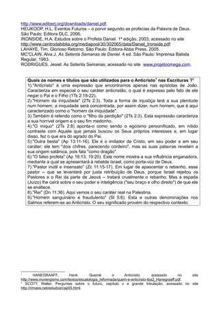 http://www.adiberj.org/downloads/daniel.pdf.
HEIJKOOP, H.L. Eventos Futuros – o porvir segundo as profecias da Palavra de Deus.
São Paulo: Editora DLC, 2006.
IRONSIDE, H.A. Estudos sobre o Profeta Daniel. 1ª edição, 2003; acessado no site
http://www.centrodabiblia.org/mediapool/30/302065/data/Daniel_Ironside.pdf
LAHAYE, Tim. Glorioso Retorno. São Paulo: Editora Abba Press, 2005.
MC'CLAIN, Alva J. As Setenta Semanas de Daniel. 4 ed. São Paulo: Imprensa Batista
Regular, 1983.
RODRIGUES, Jesiel. As Setenta Semanas; acessado no site www.projetoomega.com.
Quais os nomes e títulos que são utilizados para o Anticristo7
nas Escrituras ?8
1)."Anticristo" é uma expressão que encontramos apenas nas epístolas de João.
Caracteriza em especial o seu caráter anticristão, o qual é expresso pelo fato de ele
negar o Pai e o Filho (1Ts 2:18-22).
2)."Homem da iniquidade" (2Ts 2:3). Toda a forma de injustiça terá a sua plenitude
num homem; a iniquidade será concentrada, por assim dizer, num homem, que é aqui
caracterizado como o "homem da iniquidade".
3).Também é referido como o "filho da perdição" (2Ts 2:3). Esta expressão caracteriza
a sua horrível origem e o seu fim medonho.
4)."O iníquo" (2Ts 2:8) aponta-o como sendo o egoísmo personificado, em nítido
contraste com Aquele que jamais buscou os Seus próprios interesses e, em lugar
disso, fez o que era do agrado do Pai.
5)."Outra besta" (Ap 13:11-16). Ele é o imitador de Cristo, em seu poder e em seu
caráter; ele tem "dois chifres, parecendo cordeiro", mas as suas palavras revelam a
sua origem satânica, pois fala "como dragão".
6)."O falso profeta" (Ap 16:13; 19:20). Este nome mostra a sua influência enganadora,
mediante a qual se apresentará à rebelde Israel, como porta-voz de Deus.
7)."Pastor inútil e insensato" (Zc 11:15-17). Em lugar de apascentar o rebanho, esse
pastor -- que se levantará por justa retribuição de Deus, porque Israel rejeitou os
Pastores e o Rei da parte de Jeová -- tratará cruelmente o rebanho. Mas a espada
(Juízo) lhe cairá sobre o seu poder e inteligência ("seu braço e olho direito") de que ele
se enaltece.
8)."Rei" (Dn 11:36). Aqui vemos o seu caráter real na Palestina.
9)."Homem sanguinário e fraudulento" (Sl 5:6). Esta e outras denominações nos
Salmos referem-se ao Anticristo. O seu significado provém do respectivo contexto.
7
HANEGRAAFF, Hank. Quemé o Anticristo; acessado no site
http://www.monergismo.com/textos/escatologia_reformada/quem-e-anticristo-tba2_Hanegraaff.pdf.
8
SCOTT, Walter. Perguntas sobre o futuro, capítulo v a grande tribulação; acessado no site
http://irmaos.net/estudos/cap05.html.
 