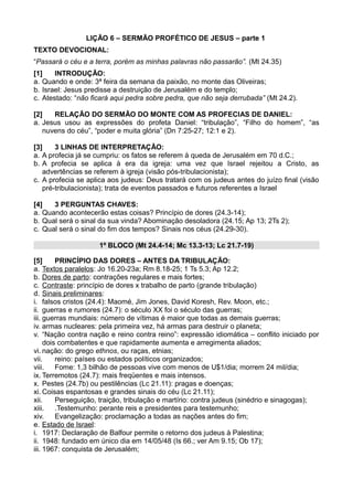 LIÇÃO 6 – SERMÃO PROFÉTICO DE JESUS – parte 1
TEXTO DEVOCIONAL:
“Passará o céu e a terra, porém as minhas palavras não passarão”. (Mt 24.35)
[1] INTRODUÇÃO:
a. Quando e onde: 3ª feira da semana da paixão, no monte das Oliveiras;
b. Israel: Jesus predisse a destruição de Jerusalém e do templo;
c. Atestado: “não ficará aqui pedra sobre pedra, que não seja derrubada” (Mt 24.2).
[2] RELAÇÃO DO SERMÃO DO MONTE COM AS PROFECIAS DE DANIEL:
a. Jesus usou as expressões do profeta Daniel: “tribulação”, “Filho do homem”, “as
nuvens do céu”, “poder e muita glória” (Dn 7:25-27; 12:1 e 2).
[3] 3 LINHAS DE INTERPRETAÇÃO:
a. A profecia já se cumpriu: os fatos se referem à queda de Jerusalém em 70 d.C.;
b. A profecia se aplica à era da igreja: uma vez que Israel rejeitou a Cristo, as
advertências se referem à igreja (visão pós-tribulacionista);
c. A profecia se aplica aos judeus: Deus tratará com os judeus antes do juízo final (visão
pré-tribulacionista); trata de eventos passados e futuros referentes a Israel
[4] 3 PERGUNTAS CHAVES:
a. Quando acontecerão estas coisas? Princípio de dores (24.3-14);
b. Qual será o sinal da sua vinda? Abominação desoladora (24.15; Ap 13; 2Ts 2);
c. Qual será o sinal do fim dos tempos? Sinais nos céus (24.29-30).
1º BLOCO (Mt 24.4-14; Mc 13.3-13; Lc 21.7-19)
[5] PRINCÍPIO DAS DORES – ANTES DA TRIBULAÇÃO:
a. Textos paralelos: Jo 16.20-23a; Rm 8.18-25; 1 Ts 5.3; Ap 12.2;
b. Dores de parto: contrações regulares e mais fortes;
c. Contraste: princípio de dores x trabalho de parto (grande tribulação)
d. Sinais preliminares:
i. falsos cristos (24.4): Maomé, Jim Jones, David Koresh, Rev. Moon, etc.;
ii. guerras e rumores (24.7): o século XX foi o século das guerras;
iii. guerras mundiais: número de vítimas é maior que todas as demais guerras;
iv. armas nucleares: pela primeira vez, há armas para destruir o planeta;
v. “Nação contra nação e reino contra reino”: expressão idiomática – conflito iniciado por
dois combatentes e que rapidamente aumenta e arregimenta aliados;
vi. nação: do grego ethnos, ou raças, etnias;
vii. reino: países ou estados políticos organizados;
viii. Fome: 1,3 bilhão de pessoas vive com menos de U$1/dia; morrem 24 mil/dia;
ix. Terremotos (24.7): mais freqüentes e mais intensos.
x. Pestes (24.7b) ou pestilências (Lc 21.11): pragas e doenças;
xi. Coisas espantosas e grandes sinais do céu (Lc 21.11);
xii. Perseguição, traição, tribulação e martírio: contra judeus (sinédrio e sinagogas);
xiii. .Testemunho: perante reis e presidentes para testemunho;
xiv. Evangelização: proclamação a todas as nações antes do fim;
e. Estado de Israel:
i. 1917: Declaração de Balfour permite o retorno dos judeus à Palestina;
ii. 1948: fundado em único dia em 14/05/48 (Is 66.; ver Am 9.15; Ob 17);
iii. 1967: conquista de Jerusalém;
 