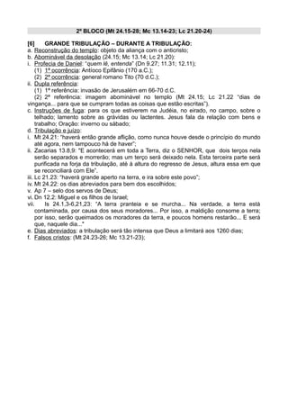 2º BLOCO (Mt 24.15-28; Mc 13.14-23; Lc 21.20-24)
[6] GRANDE TRIBULAÇÃO – DURANTE A TRIBULAÇÃO:
a. Reconstrução do templo: objeto da aliança com o anticristo;
b. Abominável da desolação (24.15; Mc 13.14; Lc 21.20):
i. Profecia de Daniel: “quem lê, entenda” (Dn 9.27; 11.31; 12.11);
(1) 1ª ocorrência: Antíoco Epifânio (170 a.C.);
(2) 2ª ocorrência: general romano Tito (70 d.C.);
ii. Dupla referência:
(1) 1ª referência: invasão de Jerusalém em 66-70 d.C.
(2) 2ª referência: imagem abominável no templo (Mt 24.15; Lc 21.22 “dias de
vingança... para que se cumpram todas as coisas que estão escritas”).
c. Instruções de fuga: para os que estiverem na Judéia, no eirado, no campo, sobre o
telhado; lamento sobre as grávidas ou lactentes. Jesus fala da relação com bens e
trabalho; Oração: inverno ou sábado;
d. Tribulação e juízo:
i. Mt 24.21: “haverá então grande aflição, como nunca houve desde o princípio do mundo
até agora, nem tampouco há de haver”;
ii. Zacarias 13.8,9: "E acontecerá em toda a Terra, diz o SENHOR, que dois terços nela
serão separados e morrerão; mas um terço será deixado nela. Esta terceira parte será
purificada na forja da tribulação, até à altura do regresso de Jesus, altura essa em que
se reconciliará com Ele”.
iii. Lc 21.23: “haverá grande aperto na terra, e ira sobre este povo”;
iv. Mt 24.22: os dias abreviados para bem dos escolhidos;
v. Ap 7 – selo dos servos de Deus;
vi. Dn 12.2: Miguel e os filhos de Israel;
vii. Is 24.1,3-6,21,23: “A terra pranteia e se murcha... Na verdade, a terra está
contaminada, por causa dos seus moradores... Por isso, a maldição consome a terra;
por isso, serão queimados os moradores da terra, e poucos homens restarão... E será
que, naquele dia..."
e. Dias abreviados: a tribulação será tão intensa que Deus a limitará aos 1260 dias;
f. Falsos cristos: (Mt 24.23-26; Mc 13.21-23);
 