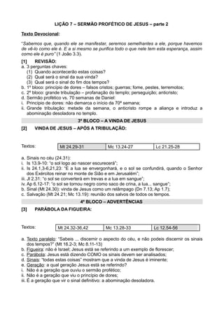 LIÇÃO 7 – SERMÃO PROFÉTICO DE JESUS – parte 2
Texto Devocional:
“Sabemos que, quando ele se manifestar, seremos semelhantes a ele, porque havemos
de vê-lo como ele é. E a si mesmo se purifica todo o que nele tem esta esperança, assim
como ele é puro” (1 João 3.3).
[1] REVISÃO:
a. 3 perguntas chaves:
(1) Quando acontecerão estas coisas?
(2) Qual será o sinal da sua vinda?
(3) Qual será o sinal do fim dos tempos?
b. 1º bloco: princípio de dores – falsos cristos; guerras; fome, pestes, terremotos;
c. 2º bloco: grande tribulação – profanação do templo; perseguição; anticristo;
d. Sermão profético vs. 70 semanas de Daniel:
i. Princípio de dores: não demarca o início da 70ª semana;
ii. Grande tribulação: metade da semana, o anticristo rompe a aliança e introduz a
abominação desoladora no templo.
3º BLOCO – A VINDA DE JESUS
[2] VINDA DE JESUS – APÓS A TRIBULAÇÃO:
Textos: Mt 24.29-31 Mc 13.24-27 Lc 21.25-28
a. Sinais no céu (24.31):
i. Is 13.9-10: “o sol logo ao nascer escurecerá”;
ii. Is 24.1,3-6,21,23: “E a lua se envergonhará, e o sol se confundirá, quando o Senhor
dos Exércitos reinar no monte de Sião e em Jerusalém”;
iii. Jl 2.31: “o sol se converterá em trevas e a lua em sangue”;
iv. Ap 6.12-17: “o sol se tornou negro como saco de crina, a lua... sangue”;
b. Sinal (Mt 24.30): vinda de Jesus como um relâmpago (Dn 7.13; Ap 1.7);
c. Salvação (Mt 24.21; Mc 13.19): reunião dos salvos de todos os tempos.
4º BLOCO – ADVERTÊNCIAS
[3] PARÁBOLA DA FIGUEIRA:
Textos: Mt 24.32-36,42 Mc 13.28-33 Lc 12.54-56
a. Texto paralelo: “Sabeis ... discernir o aspecto do céu, e não podeis discernir os sinais
dos tempos?” (Mt 16.2-3; Mc 8.11-13)
b. Figueira: não é Israel; Jesus está se referindo a um exemplo de florescer;
c. Parábola: Jesus está dizendo COMO os sinais devem ser analisados;
d. Sinais: “todas estas coisas” mostram que a vinda de Jesus é iminente;
e. Geração: a qual geração Jesus está se referindo?
i. Não é a geração que ouviu o sermão profético;
ii. Não é a geração que viu o princípio de dores;
iii. É a geração que vir o sinal definitivo: a abominação desoladora.
 