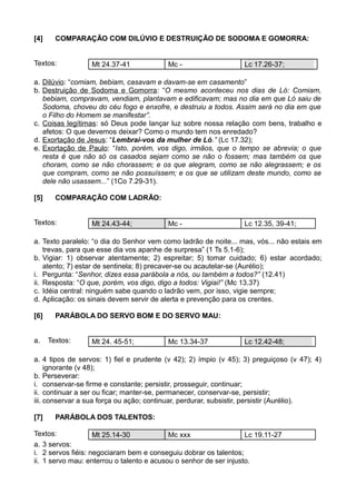 [4] COMPARAÇÃO COM DILÚVIO E DESTRUIÇÃO DE SODOMA E GOMORRA:
Textos: Mt 24.37-41 Mc - Lc 17.26-37;
a. Dilúvio: “comiam, bebiam, casavam e davam-se em casamento”
b. Destruição de Sodoma e Gomorra: “O mesmo aconteceu nos dias de Ló: Comiam,
bebiam, compravam, vendiam, plantavam e edificavam; mas no dia em que Ló saiu de
Sodoma, choveu do céu fogo e enxofre, e destruiu a todos. Assim será no dia em que
o Filho do Homem se manifestar”.
c. Coisas legítimas: só Deus pode lançar luz sobre nossa relação com bens, trabalho e
afetos: O que devemos deixar? Como o mundo tem nos enredado?
d. Exortação de Jesus: “Lembrai-vos da mulher de Ló.” (Lc 17.32);
e. Exortação de Paulo: “Isto, porém, vos digo, irmãos, que o tempo se abrevia; o que
resta é que não só os casados sejam como se não o fossem; mas também os que
choram, como se não chorassem; e os que alegram, como se não alegrassem; e os
que compram, como se não possuíssem; e os que se utilizam deste mundo, como se
dele não usassem...” (1Co 7.29-31).
[5] COMPARAÇÃO COM LADRÃO:
Textos: Mt 24.43-44; Mc - Lc 12.35, 39-41;
a. Texto paralelo: “o dia do Senhor vem como ladrão de noite... mas, vós... não estais em
trevas, para que esse dia vos apanhe de surpresa” (1 Ts 5.1-6);
b. Vigiar: 1) observar atentamente; 2) espreitar; 5) tomar cuidado; 6) estar acordado;
atento; 7) estar de sentinela; 8) precaver-se ou acautelar-se (Aurélio);
i. Pergunta: “Senhor, dizes essa parábola a nós, ou também a todos?” (12.41)
ii. Resposta: “O que, porém, vos digo, digo a todos: Vigiai!” (Mc 13.37)
c. Idéia central: ninguém sabe quando o ladrão vem, por isso, vigie sempre;
d. Aplicação: os sinais devem servir de alerta e prevenção para os crentes.
[6] PARÁBOLA DO SERVO BOM E DO SERVO MAU:
a. Textos: Mt 24. 45-51; Mc 13.34-37 Lc 12.42-48;
a. 4 tipos de servos: 1) fiel e prudente (v 42); 2) ímpio (v 45); 3) preguiçoso (v 47); 4)
ignorante (v 48);
b. Perseverar:
i. conservar-se firme e constante; persistir, prosseguir, continuar;
ii. continuar a ser ou ficar; manter-se, permanecer, conservar-se, persistir;
iii. conservar a sua força ou ação; continuar, perdurar, subsistir, persistir (Aurélio).
[7] PARÁBOLA DOS TALENTOS:
Textos: Mt 25.14-30 Mc xxx Lc 19.11-27
a. 3 servos:
i. 2 servos fiéis: negociaram bem e conseguiu dobrar os talentos;
ii. 1 servo mau: enterrou o talento e acusou o senhor de ser injusto.
 