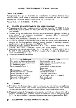 LIÇÃO 8 – ESCATOLOGIA NAS EPÍSTOLAS PAULINAS
TEXTO DEVOCIONAL:
"Mas graças a Deus que nos dá a vitória por nosso Senhor Jesus Cristo. Portanto, meus
amados irmãos, sede firmes e constantes, sempre abundantes na obra do Senhor,
sabendo que, no Senhor, o vosso trabalho não é vão" (1Co 15.57,58).
Textos Básicos: 1 Co 15.50-58 e 1 Ts 4.13 a 5.11
[1] RELAÇÃO DO ARREBATAMENTO COM A SEGUNDA VINDA:
a. Arrebatamento: harpazo - roubar, raptar, tirar à força, arrebatar (Mt 12.29; Jo 6.15;
10:12,28,29;Atos 8.39; 23.10; 2Co 12,2,4; 1Ts 4:17;Jd 23; Ap 12.5); misterion - mistério
(não revelado);
b. Segunda Vinda: parousia - vinda, advento, com a conseqüente presença; semeion" -
sinal, erkomai" - vir, aparecer; apokalypsis” – revelação (2Ts1.7); epiphaneia”
manifestação (2Ts 2.8; Tt 2.13);
c. Distinção entre tribulações e Tribulação: Jo 16.33; Rm 8.18; 1Ts 3.3; 2Ts 1.6;
d. Conceito de iminência: que ameaça acontecer breve; em via de efetivação imediata; a
ponto de cair (AURÉLIO); pairando acima de alguém, prestes a vir sobre ou a alcançar
alguém; próximo quanto à sua ocorrência" (Oxford Dic.);
e. Saudação da igreja primitiva "Maranata!" (1Co 16.22): 3 termos aramaicos - Mar
("Senhor"), ana ("nosso") e tha ("vem") significa "Vem, nosso Senhor!"
f. Base bíblica da doutrina da iminência: 1 Co 1.7; Fp 3.20; 4.5; 1 Ts 1.10; 4.15-18; 5.6; 1
Tm 6.14; Tt 2.13; Hb 9.28; Tg 5.7-9; 1Pe 1.13; Jd 21; Ap 3.11; 22.7, 12, 20 ("Eis que
venho sem demora!"); 22.17, 20
g. Comparação entre os dois eventos:
arrebatamento segunda vinda
Os santos arrebatados vão ao céu Os santos vêm à terra
Acontecimento iminente sem sinais Seguem sinais, inclusive a tribulação
A terra não é julgada A terra é julgada
Não mencionado no A.T. Predito várias vezes no Antigo
Testamento
Envolve apenas cristãos Afeta todos os homens
Nenhuma referência à Satanás Satanás é amarrado
Cristo vem para os Seus Cristo vem com os Seus
Ele vem nos ares (1Ts 4.17) Ele vem à terra (At 1.11; Zc 14.4,5)
Somente os Seus o vêem Todo olho O verá
Começa a Tribulação Começa o Milênio
[2] CONTEXTO
a. 1 Coríntios 15: Heresias: Alguns mestres ensinavam que não havia ressurreição dos
mortos. Para refutar esta falsa doutrina, Paulo primeiro estabeleceu uma base comum
com seus leitores, afirmando a ressurreição de Cristo como prova da vida eterna.
b. 1 Tessalonicenses 4: Perseguição: cartas escritas por Paulo por volta de 50/51 a.D à
igreja de Tessalônica para exortar e consolar os irmãos em face de forte perseguição
(At 17.1-9). Paulo reafirma a segurança as promessas e esperança na vinda de Jesus.
[3] SEQÜÊNCIA DE EVENTOS NO ARREBATAMENTO:
 