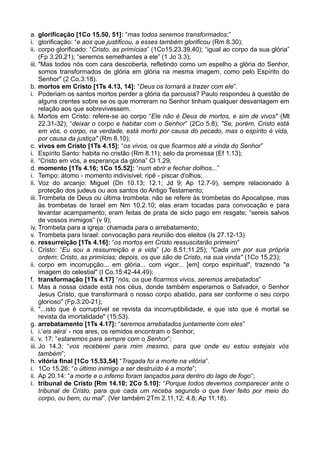 a. glorificação [1Co 15.50, 51]: “mas todos seremos transformados;”
i. glorificação: “e aos que justificou, a esses também glorificou (Rm 8.30);
ii. corpo glorificado: “Cristo, as primícias” (1Co15.23,39,40); “igual ao corpo da sua glória”
(Fp 3.20,21); “seremos semelhantes a ele” (1 Jo 3.3);
iii. "Mas todos nós com cara descoberta, refletindo como um espelho a glória do Senhor,
somos transformados de glória em glória na mesma imagem, como pelo Espírito do
Senhor" (2 Co.3:18).
b. mortos em Cristo [1Ts 4.13, 14]: “Deus os tornará a trazer com ele”.
i. Poderiam os santos mortos perder a glória da parousia? Paulo respondeu à questão de
alguns crentes sobre se os que morreram no Senhor tinham qualquer desvantagem em
relação aos que sobrevivessem.
ii. Mortos em Cristo: refere-se ao corpo “Ele não é Deus de mortos, e sim de vivos" (Mt
22.31-32); “deixar o corpo e habitar com o Senhor” (2Co 5.8); "Se, porém, Cristo está
em vós, o corpo, na verdade, está morto por causa do pecado, mas o espírito é vida,
por causa da justiça" (Rm 8.10);
c. vivos em Cristo [1Ts 4.15]: “os vivos, os que ficarmos até a vinda do Senhor”
i. Espírito Santo: habita no cristão (Rm 8.11); selo da promessa (Ef 1.13);
ii. “Cristo em vós, a esperança da glória” Cl 1.29;
d. momento [1Ts 4.16; 1Co 15.52]: “num abrir e fechar dolhos...”
i. Tempo: átomo - momento indivisível; ripê - piscar d'olhos;
ii. Voz do arcanjo: Miguel (Dn 10.13; 12.1; Jd 9; Ap 12.7-9), sempre relacionado à
proteção dos judeus ou aos santos do Antigo Testamento;
iii. Trombeta de Deus ou última trombeta: não se refere às trombetas do Apocalipse, mas
às trombetas de Israel em Nm 10.2.10; elas eram tocadas para convocação e para
levantar acampamento; eram feitas de prata de siclo pago em resgate; “sereis salvos
de vossos inimigos” (v 9);
iv. Trombeta para a igreja: chamada para o arrebatamento;
v. Trombeta para Israel: convocação para reunião dos eleitos (Is 27.12-13)
e. ressurreição [1Ts 4.16]: “os mortos em Cristo ressuscitarão primeiro“
i. Cristo: “Eu sou a ressurreição e a vida” (Jo 8.51;11.25); "Cada um por sua própria
ordem: Cristo, as primícias; depois, os que são de Cristo, na sua vinda" (1Co 15.23);
ii. corpo em incorrupção... em glória... com vigor... [em] corpo espiritual", trazendo "a
imagem do celestial" (I Co.15:42-44,49);
f. transformação [1Ts 4.17] “nós, os que ficarmos vivos, seremos arrebatados”
i. Mas a nossa cidade está nos céus, donde também esperamos o Salvador, o Senhor
Jesus Cristo, que transformará o nosso corpo abatido, para ser conforme o seu corpo
glorioso" (Fp.3:20-21);
ii. "...isto que é corruptível se revista da incorruptibilidade, e que isto que é mortal se
revista da imortalidade" (15:53).
g. arrebatamento [1Ts 4.17]: “seremos arrebatados juntamente com eles”
i. i.‘eis aéra’ - nos ares, os remidos encontram o Senhor;
ii. v. 17: “estaremos para sempre com o Senhor”;
iii. Jo 14.3: “vos receberei para mim mesmo, para que onde eu estou estejais vós
também”;
h. vitória final [1Co 15.53,54] “Tragada foi a morte na vitória”.
i. 1Co 15.26: “o último inimigo a ser destruído é a morte”;
ii. Ap 20.14: “a morte e o inferno foram lançados para dentro do lago de fogo”;
i. tribunal de Cristo [Rm 14.10; 2Co 5.10]: “Porque todos devemos comparecer ante o
tribunal de Cristo, para que cada um receba segundo o que tiver feito por meio do
corpo, ou bem, ou mal”. (Ver também 2Tm 2.11,12; 4.8; Ap 11.18).
 