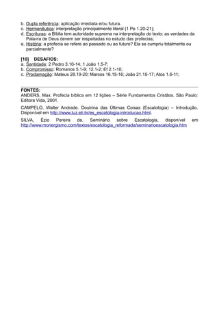 b. Dupla referência: aplicação imediata e/ou futura.
c. Hermenêutica: interpretação principalmente literal (1 Pe 1.20-21);
d. Escrituras: a Bíblia tem autoridade suprema na interpretação do texto; as verdades da
Palavra de Deus devem ser respeitadas no estudo das profecias;
e. História: a profecia se refere ao passado ou ao futuro? Ela se cumpriu totalmente ou
parcialmente?
[10] DESAFIOS:
a. Santidade: 2 Pedro 3.10-14; 1 João 1.5-7;
b. Compromisso: Romanos 5.1-9; 12.1-2; Ef 2.1-10;
c. Proclamação: Mateus 28.19-20; Marcos 16.15-16; João 21.15-17; Atos 1.6-11;
FONTES:
ANDERS, Max. Profecia bíblica em 12 lições – Série Fundamentos Cristãos. São Paulo:
Editora Vida, 2001.
CAMPELO, Walter Andrade. Doutrina das Últimas Coisas (Escatologia) – Introdução.
Disponível em http://www.luz.eti.br/es_escatologia-introducao.html.
SILVA, Ézio Pereira da. Seminário sobre Escatologia, disponível em
http://www.monergismo.com/textos/escatologia_reformada/seminarioescatologia.htm
 
