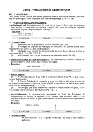LIÇÃO 2 – TEORIAS SOBRE OS EVENTOS FUTUROS
TEXTO DEVOCIONAL
“Não quero, porém, irmãos, que sejais ignorantes acerca dos que já dormem, para que
não vos entristeçais, como os demais, que não têm esperança” (1 Ts 4.13-14).
[1] TEORIAS SOBRE ARREBATAMENTO:
a. pré-tribulacional: O arrebatamento da Igreja (i.e., a vinda do Senhor nos ares para os
Seus santos) ocorrerá antes que comece o período de 7 anos da tribulação. Segundo
esta teoria, a Igreja não passará pela Tribulação.
i. Esquema:
todos os crentes
era da igreja tribulação milênio
ii. Provas citadas:
(1) a promessa de ser guardada da hora da provação (Ap 3.10);
(2) a remoção do aspecto de habitação no ministério do Espírito Santo exige
necessariamente a remoção dos crentes (2Ts 2);
(3) tribulação é um período de derramamento da ira de Deus, da qual a Igreja já
está isenta (Ap 6.17, cf. 1Ts 1.10; 5.9);
(4) arrebatamento só pode ser iminente se for pré-tribulacional (1Ts 5.6);
b. meso-tribulacional ou mid-tribulacionista: O arrebatamento ocorrerá depois de
transcorridos três anos e meio do período da tribulação.
i. Esquema:
todos os crentes
era da igreja tribulação milênio
ii. Provas citadas:
(1) A última trombeta de 1 Co 15.52 é a sétima trombeta de Ap 11.15, que soa na
metade da tribulação;
(2) A Grande Tribulação é composta apenas dos últimos três anos e meio da
septuagésima semana da profecia de Daniel 9.24-27, e a promessa de libertação da Igreja
só se aplica a esse período (Ap 11.2; 12.6);
(3) ressurreição das duas testemunhas retrata o arrebatamento da Igreja, e sua
ressurreição ocorre na metade da tribulação (Ap 11.3,11);
c. pós-tribulacional: O arrebatamento acontecerá ao final da Tribulação. O
arrebatamento é distinto da segunda vinda, embora seja separado dela por um
pequeno intervalo de tempo. A igreja permanecerá na terra durante todo o período da
tribulação.
i. Esquema:
todos os crentes
era da igreja tribulação milênio
ii. Provas citadas:
− O arrebatamento e a segunda vinda são descritos pelas mesmas
palavras;
 