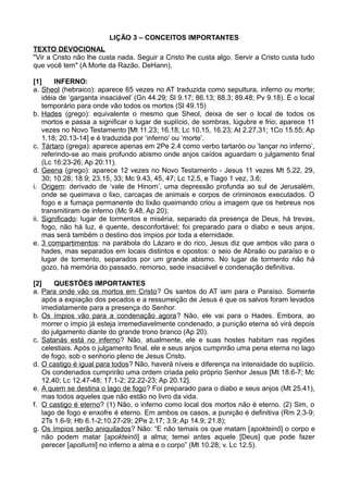 LIÇÃO 3 – CONCEITOS IMPORTANTES
TEXTO DEVOCIONAL
"Vir a Cristo não lhe custa nada. Seguir a Cristo lhe custa algo. Servir a Cristo custa tudo
que você tem" (A Morte da Razão. DeHann).
[1] INFERNO:
a. Sheol (hebraico): aparece 65 vezes no AT traduzida como sepultura, inferno ou morte;
idéia de ‘garganta insaciável’ (Gn 44.29; Sl 9.17; 86.13; 88.3; 89.48; Pv 9.18). É o local
temporário para onde vão todos os mortos (Sl 49.15)
b. Hades (grego): equivalente o mesmo que Sheol, deixa de ser o local de todos os
mortos e passa a significar o lugar de suplício, de sombras, lúgubre e frio; aparece 11
vezes no Novo Testamento [Mt 11.23; 16.18; Lc 10.15, 16.23; At 2.27,31; 1Co 15.55; Ap
1.18; 20.13-14] e é traduzida por ‘inferno’ ou ‘morte’.
c. Tártaro (grega): aparece apenas em 2Pe 2.4 como verbo tartaróo ou ‘lançar no inferno’,
referindo-se ao mais profundo abismo onde anjos caídos aguardam o julgamento final
(Lc 16:23-26; Ap 20:11).
d. Geena (grego): aparece 12 vezes no Novo Testamento - Jesus 11 vezes Mt 5.22, 29,
30; 10.28; 18.9; 23.15, 33; Mc 9.43, 45, 47; Lc 12.5, e Tiago 1 vez, 3.6;
i. Origem: derivado de ‘vale de Hinom’, uma depressão profunda ao sul de Jerusalém,
onde se queimava o lixo, carcaças de animais e corpos de criminosos executados. O
fogo e a fumaça permanente do lixão queimando criou a imagem que os hebreus nos
transmitiram de inferno (Mc 9.48, Ap 20);
ii. Significado: lugar de tormentos e miséria, separado da presença de Deus, há trevas,
fogo, não há luz, é quente, desconfortável; foi preparado para o diabo e seus anjos,
mas será também o destino dos ímpios por toda a eternidade.
e. 3 compartimentos: na parábola do Lázaro e do rico, Jesus diz que ambos vão para o
hades, mas separados em locais distintos e opostos: o seio de Abraão ou paraíso e o
lugar de tormento, separados por um grande abismo. No lugar de tormento não há
gozo, há memória do passado, remorso, sede insaciável e condenação definitiva.
[2] QUESTÕES IMPORTANTES
a. Para onde vão os mortos em Cristo? Os santos do AT iam para o Paraíso. Somente
após a expiação dos pecados e a ressurreição de Jesus é que os salvos foram levados
imediatamente para a presença do Senhor.
b. Os ímpios vão para a condenação agora? Não, ele vai para o Hades. Embora, ao
morrer o ímpio já esteja irremediavelmente condenado, a punição eterna só virá depois
do julgamento diante do grande trono branco (Ap 20).
c. Satanás está no inferno? Não, atualmente, ele e suas hostes habitam nas regiões
celestiais. Após o julgamento final, ele e seus anjos cumprirão uma pena eterna no lago
de fogo, sob o senhorio pleno de Jesus Cristo.
d. O castigo é igual para todos? Não, haverá níveis e diferença na intensidade do suplício.
Os condenados cumprirão uma ordem criada pelo próprio Senhor Jesus [Mt 18.6-7; Mc
12.40; Lc 12.47-48; 17.1-2; 22.22-23; Ap 20.12].
e. A quem se destina o lago de fogo? Foi preparado para o diabo e seus anjos (Mt 25.41),
mas todos aqueles que não estão no livro da vida.
f. O castigo é eterno? (1) Não, o inferno como local dos mortos não é eterno. (2) Sim, o
lago de fogo e enxofre é eterno. Em ambos os casos, a punição é definitiva (Rm 2.3-9;
2Ts 1.6-9; Hb 6.1-2;10.27-29; 2Pe 2.17; 3.9; Ap 14.9; 21.8);
g. Os ímpios serão aniquilados? Não: “E não temais os que matam [apokteinõ] o corpo e
não podem matar [apokteinõ] a alma; temei antes aquele [Deus] que pode fazer
perecer [apollumi] no inferno a alma e o corpo” (Mt 10.28; v. Lc 12.5).
 