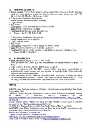 [3] TRIBUNAL DE CRISTO:
a. Textos básicos: “Porque todos devemos comparecer ante o tribunal de Cristo, para que
cada um receba segundo o que tiver feito por meio do corpo, ou bem, ou mal”. (Rm
14.10; 2Co 5.10; 2Tm 2.11,12; 4.8; Ap 11.18)
b. O Julgamento das Obras dos Crentes:
i. Tempo: Depois do arrebatamento da Igreja.
ii. Lugar: No céu.
iii. Juiz: Cristo.
iv. Participantes: Todos os membros do Corpo de Cristo.
v. Base: Obras posteriores à salvação.
vi. Resultado: Galardões ou perda de galardões.
vii. Textos: 1 Co 3.11-15; 2 Co 15.10
c. O Julgamento das Nações (ou gentios):
i. Tempo: Na segunda vinda de Cristo.
ii. Lugar: Vale de Josafá.
iii. Juiz: Cristo.
iv. Participantes: Os gentios vivos na época da volta de Cristo.
v. Base: Tratamento dos “irmãos” de Cristo, i.e., Israel.
vi. Resultado: Os salvos entram no reino; os perdidos são lançados no lago de fogo.
vii. Textos: Mt 25.31-46; Jl 3.2
[4] RESSURREIÇÕES
a. Ressurreição dos Justos: (Lc 14.14; Jo 5.28,29)
i. Inclui os mortos em Cristo, que são ressuscitados no arrebatamento da igreja (1Ts
4.16).
ii. Inclui os salvos durante o período da tribulação (Ap 20.4).
iii. Inclui os santos do A.T. (Dn 12.2 - Alguns crêem que serão ressuscitados no
arrebatamento; outros pensam que isso se dará na segunda vinda). Todos estes são
incluídos na primeira ressurreição.
b. Ressurreição dos Ímpios: Todos os não-salvos serão ressuscitados depois do milênio
para comparecerem perante o Grande Trono Branco e serem julgados (Ap 20.11-15).
Esta segunda ressurreição resulta na segunda morte para todos os envolvidos.
FONTES
ANDERS, Max. Profecia bíblica em 12 lições – Série Fundamentos Cristãos. São Paulo:
Editora Vida, 2001.
CAMPOS, Heber Carlos de. “Descendit ad Inferna”: Uma Análise da Expressão “Desceu
ao Hades” no Cristianismo Histórico; acessado no site
http://www.mackenzie.com.br/fileadmin/Mantenedora/CPAJ/revista/VOLUME_IV__1999__
1/Heber.pdf
CRAIG, William Lane. Poderia um Deus amoroso mandar pessoas para o inferno?;
acessado no site http://www.apologia.com.br/?p=54.
LAHAYE, Tim. Glorioso Retorno, p.104. São Paulo: Editora Abba Press, 2005.
MARTINEZ, João Flávio Aniquilacionismo ou Sono da Alma. CACP; acessado no site
http://www.cacp.org.br/estudos/artigo.aspx?lng=PT-
BR&article=910&menu=7&submenu=4.
O que é Tribunal de Cristo?, acessado no site
http://www2.uol.com.br/bibliaworld/igreja/responde/esc011.htm.
Onde estão os mortos?; acessado no site http://www.espada.eti.br/p202.asp.
 