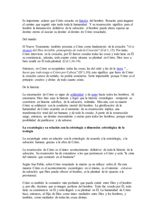 Es importante aclarar que Cristo resucita en función del hombre. Resucita para inagurar
el camino que seguirá más tarde toda la humanidad. Y su resurrección significa para el
hombre la instauración definitiva de la salvación: el hombre puede ahora esperar un
destino eterno al asociar su destino al destino de Cristo resucitado.
Del mundo:
El Nuevo Testamento también presenta a Cristo como fundamento de la creación "el es
imagen del Dios invisible, primogénito de toda la Creación" (Col 1, 15). Por tanto,
Cristo interviene en la creación, por Él fueron creadas todas las cosas y todo tiene en Él
su consistencia; además, todo cuanto existe alcanza su plenitud en Cristo, Dios tuvo a
bien residir en Él toda plenitud (Col 1,16-19).
Entonces, en Cristo se recapitulan todas las cosas, las del cielo y las de la tierra "…
hacer que todo tenga a Cristo por Cabeza" (Ef 1,10); esto significa que fuera de Cristo
la creación carece de sentido, no podría sostenerse. Sería impensable porque Cristo es el
principio creativo y divino de todo cuanto existe.
De la historia:
La encarnación de Cristo es signo de solidaridad y de amor hacia todos los hombres. Al
encarnarse Dios hizo suya la historia y logró que la historia cronológica –temporal- se
convirtiera en historia salvífica, de la salvación, redimida. Más aún, con su muerte
Cristo se solidarizó con la condición mortal del hombre. La glorificación de la
humanidad de Cristo ocurrida en el momento de su resurrección implica una
transformación total del ser humano y de todo lo creado. A partir de la resurrección
surge, entonces, un destino trascendente y eterno para todos los hombres, porque existe
posibilidad de purificarse y de salvarse.
La escatología y su relación con la cristología o dimensión cristológica de la
teología
La escatología entra en relación con la cristología de acuerdo a la soteriología, a la
salvación humana gracias a la obra de Cristo.
La resurrección de Cristo es el único acontecimiento definitivo de toda la historia de la
salvación. Su resurreción ha de extenderse a los que pertenecen a Cristo y sería "la cima
del misterio que comenzó en el bautismo"
Según San Pablo, sobre Cristo resucitado la muerte ya no influye sobre él. De esta
manera Cristo es el acontecimiento escatológico en sí mismo, es el máximo –éskaton-
de salvación que Dios puede ofrecer al hombre, es la plenitud de lo opuesto a lo
provisional.
Cristo es también la comunión más profunda que pueda existir entre Dios y el hombre
y, por ello, decimos que es imagen perfecta del hombre. Todo fue creado por Él, todo
tiene su consistencia en Él y todo llegará a su plenitud en Él. La humanidad de Cristo
hace, entonces, al Hijo de Dios como único mediador entre Dios y los hombres, y
también, como mediador de todas las cosas divinas.
 