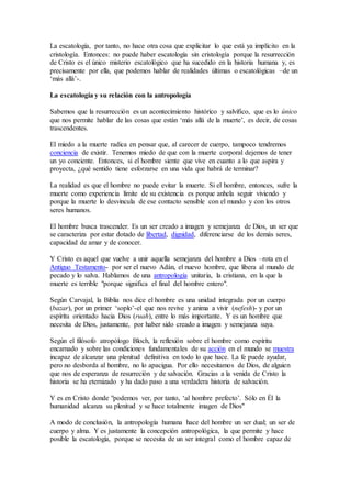 La escatología, por tanto, no hace otra cosa que explicitar lo que está ya implícito en la
cristología. Entonces: no puede haber escatología sin cristología porque la resurrección
de Cristo es el único misterio escatológico que ha sucedido en la historia humana y, es
precisamente por ella, que podemos hablar de realidades últimas o escatológicas –de un
‘más allá’-.
La escatología y su relación con la antropología
Sabemos que la resurrección es un acontecimiento histórico y salvífico, que es lo único
que nos permite hablar de las cosas que están ‘más allá de la muerte’, es decir, de cosas
trascendentes.
El miedo a la muerte radica en pensar que, al carecer de cuerpo, tampoco tendremos
conciencia de existir. Tenemos miedo de que con la muerte corporal dejemos de tener
un yo conciente. Entonces, si el hombre siente que vive en cuanto a lo que aspira y
proyecta, ¿qué sentido tiene esforzarse en una vida que habrá de terminar?
La realidad es que el hombre no puede evitar la muerte. Si el hombre, entonces, sufre la
muerte como experiencia límite de su existencia es porque anhela seguir viviendo y
porque la muerte lo desvincula de ese contacto sensible con el mundo y con los otros
seres humanos.
El hombre busca trascender. Es un ser creado a imagen y semejanza de Dios, un ser que
se caracteriza por estar dotado de libertad, dignidad, diferenciarse de los demás seres,
capacidad de amar y de conocer.
Y Cristo es aquel que vuelve a unir aquella semejanza del hombre a Dios –rota en el
Antiguo Testamento- por ser el nuevo Adán, el nuevo hombre, que libera al mundo de
pecado y lo salva. Hablamos de una antropología unitaria, la cristiana, en la que la
muerte es terrible "porque significa el final del hombre entero".
Según Carvajal, la Biblia nos dice el hombre es una unidad integrada por un cuerpo
(bazar), por un primer ‘soplo’-el que nos revive y anima a vivir (nefesh)- y por un
espíritu orientado hacia Dios (ruah), entre lo más importante. Y es un hombre que
necesita de Dios, justamente, por haber sido creado a imagen y semejanza suya.
Según el filósofo atropólogo Bloch, la reflexión sobre el hombre como espíritu
encarnado y sobre las condiciones fundamentales de su acción en el mundo se muestra
incapaz de alcanzar una plenitud definitiva en todo lo que hace. La fe puede ayudar,
pero no desborda al hombre, no lo apacigua. Por ello necesitamos de Dios, de alguien
que nos de esperanza de resurreción y de salvación. Gracias a la venida de Cristo la
historia se ha eternizado y ha dado paso a una verdadera historia de salvación.
Y es en Cristo donde "podemos ver, por tanto, ‘al hombre prefecto’. Sólo en Él la
humanidad alcanza su plenitud y se hace totalmente imagen de Dios"
A modo de conclusión, la antropología humana hace del hombre un ser dual; un ser de
cuerpo y alma. Y es justamente la concepción antropológica, la que permite y hace
posible la escatología, porque se necesita de un ser integral como el hombre capaz de
 