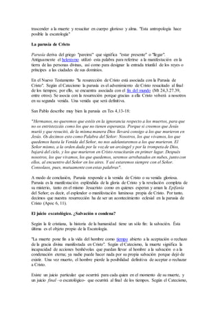 trascender a la muerte y resucitar en cuerpo glorioso y alma. "Esta antropología hace
posible la escatología"
La parusía de Cristo
Parusía deriva del griego "pareimi" que significa "estar presente" o "llegar".
Antiguamente el helenismo utilizó esta palabra para referirse a la manifestación en la
tierra de las personas divinas, así como para designar la entrada triunfal de los reyes o
príncipes a las ciudades de sus dominios.
En el Nuevo Testamento "la resurección de Cristo está asociada con la Parusía de
Cristo". Según el Catecismo la parusía es el advenimiento de Cristo resucitado al final
de los tiempos; por ello, se encuentra asociada con el fin del mundo (Mt 24,3.27.39,
entre otros). Se asocia con la resurreción porque gracias a ella Cristo volverá a nosotros
en su segunda venida. Una venida que será definitiva.
San Pablo describe muy bien la parusía en Tes 4,13-18:
"Hermanos, no queremos que estéis en la ignorancia respecto a los muertos, para que
no os entristezcáis como los que no tienen esperanza. Porque si creemos que Jesús
murió y que resucitó, de la misma manera Dios llevará consigo a los que murieron en
Jesús. Os decimos esto como Palabra del Señor: Nosotros, los que vivamos, los que
quedemos hasta la Venida del Señor, no nos adelantaremos a los que murieron. El
Señor mismo, a la orden dada por la voz de un arcángel y por la trompeta de Dios,
bajará del cielo, y los que murieron en Cristo resucitarán en primer lugar. Después
nosotros, los que vivamos, los que quedemos, seremos arrebatados en nubes, junto con
ellos, al encuentro del Señor en los aires. Y así estaremos siempre con el Señor.
Consolaos, pues, mutuamente con estas palabras".
A modo de conclusión, Parusía responde a la venida de Cristo o su venida gloriosa.
Parusía es la manifestación espléndida de la gloria de Cristo y la revelación completa de
su misterio, tanto en el mismo Jesucristo como en quienes esperan y aman la Epifanía
del Señor; es decir, el esplendor o manifestación luminosa propia de Cristo. Por tanto,
decimos que nuestra resurrección ha de ser un acontecimiento eclesial en la parusía de
Cristo (Apoc 6, 11).
El juicio escatológico. ¿Salvación o condena?
Según la fe cristiana, la historia de la humanidad tiene un sólo fin: la salvación. Ésta
última es el objeto propio de la Escatología.
"La muerte pone fin a la vida del hombre como tiempo abierto a la aceptación o rechazo
de la gracia divina manifestada en Cristo". Según el Catecismo, la muerte significa la
incapacidad de acciones benhévolas que puedan llevar al hombre a la salvación o a la
condenación eterna; ya nadie puede hacer nada por su propia salvación porque dejó de
existir. Una vez muerto, el hombre pierde la posibilidad definitiva de aceptar o rechazar
a Cristo.
Existe un juicio particular que ocurrirá para cada quien en el momento de su muerte, y
un juicio final –o escatológico- que ocurrirá al final de los tiempos. Según el Catecismo,
 