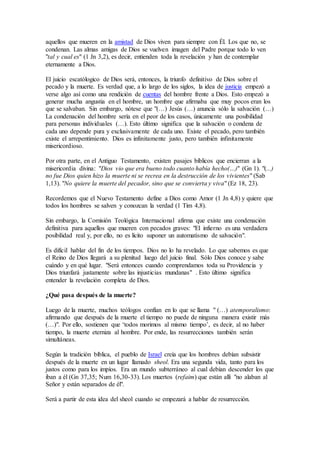 aquellos que mueren en la amistad de Dios viven para siempre con Él. Los que no, se
condenan. Las almas amigas de Dios se vuelven imagen del Padre porque todo lo ven
"tal y cual es" (1 Jn 3,2), es decir, entienden toda la revelación y han de contemplar
eternamente a Dios.
El juicio escatólogico de Dios será, entonces, la triunfo definitivo de Dios sobre el
pecado y la muerte. Es verdad que, a lo largo de los siglos, la idea de justicia empezó a
verse algo así como una rendición de cuentas del hombre frente a Dios. Esto empezó a
generar mucha angustia en el hombre, un hombre que afirmaba que muy pocos eran los
que se salvaban. Sin embargo, nótese que "(…) Jesús (…) anuncia sólo la salvación (…)
La condenación del hombre sería en el peor de los casos, únicamente una posibilidad
para personas individuales (…). Esto último significa que la salvación o condena de
cada uno depende pura y exclusivamente de cada uno. Existe el pecado, pero también
existe el arrepentimiento. Dios es infinitamente justo, pero también infinitamente
misericordioso.
Por otra parte, en el Antiguo Testamento, existen pasajes bíblicos que encierran a la
misericordia divina: "Dios vio que era bueno todo cuanto había hecho(…)" (Gn 1). "(...)
no fue Dios quien hizo la muerte ni se recrea en la destrucción de los vivientes" (Sab
1,13). "No quiere la muerte del pecador, sino que se convierta y viva" (Ez 18, 23).
Recordemos que el Nuevo Testamento define a Dios como Amor (1 Jn 4,8) y quiere que
todos los hombres se salven y conozcan la verdad (1 Tim 4,8).
Sin embargo, la Comisión Teológica Internacional afirma que existe una condenación
definitiva para aquellos que mueren con pecados graves: "El infierno es una verdadera
posibilidad real y, por ello, no es lícito suponer un automatismo de salvación".
Es difícil hablar del fin de los tiempos. Dios no lo ha revelado. Lo que sabemos es que
el Reino de Dios llegará a su plenitud luego del juicio final. Sólo Dios conoce y sabe
cuándo y en qué lugar. "Será entonces cuando comprendamos toda su Providencia y
Dios triunfará justamente sobre las injusticias mundanas" . Esto último significa
entender la revelación completa de Dios.
¿Qué pasa después de la muerte?
Luego de la muerte, muchos teólogos confían en lo que se llama " (…) atemporalismo:
afirmando que después de la muerte el tiempo no puede de ninguna manera existir más
(…)". Por ello, sostienen que ‘todos morimos al mismo tiempo’, es decir, al no haber
tiempo, la muerte eterniza al hombre. Por ende, las resurrecciones también serán
simultáneas.
Según la tradición bíblica, el pueblo de Israel creía que los hombres debían subsistir
después de la muerte en un lugar llamado sheol. Era una segunda vida, tanto para los
justos como para los impíos. Era un mundo subterráneo al cual debían descender los que
iban a él (Gn 37,35; Num 16,30-33). Los muertos (refaim) que están allí "no alaban al
Señor y están separados de él".
Será a partir de esta idea del sheol cuando se empezará a hablar de resurrección.
 